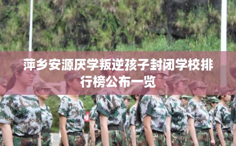 萍乡安源厌学叛逆孩子封闭学校排行榜公布一览