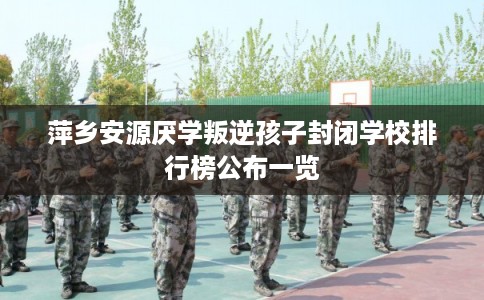 萍乡安源厌学叛逆孩子封闭学校排行榜公布一览
