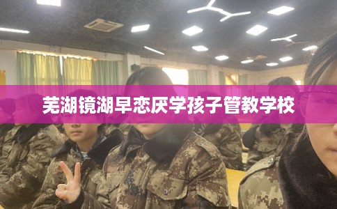 芜湖镜湖早恋厌学孩子管教学校