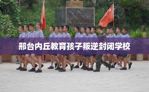 邢台内丘教育孩子叛逆封闭学校