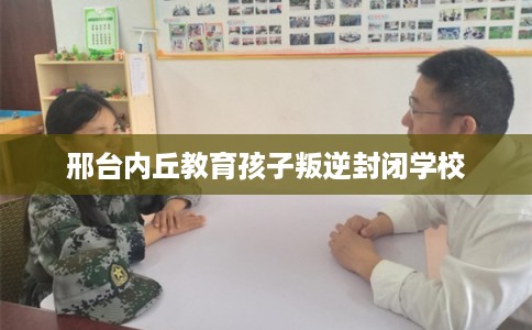 邢台内丘教育孩子叛逆封闭学校