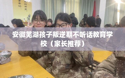 安徽芜湖孩子叛逆期不听话教育学校（家长推荐）