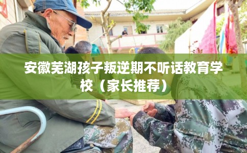 安徽芜湖孩子叛逆期不听话教育学校（家长推荐）