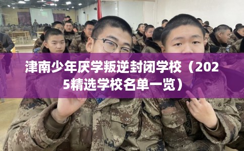 津南少年厌学叛逆封闭学校（2025精选学校名单一览）