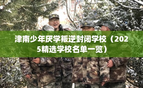 津南少年厌学叛逆封闭学校（2025精选学校名单一览）