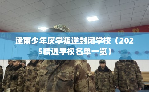 津南少年厌学叛逆封闭学校（2025精选学校名单一览）