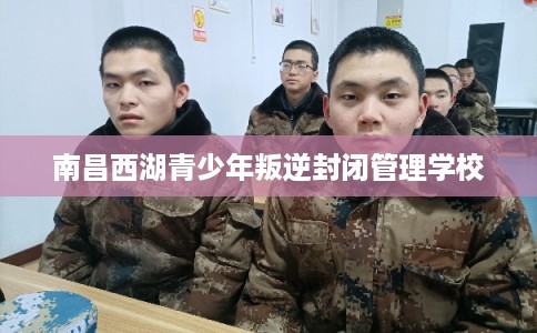 南昌西湖青少年叛逆封闭管理学校