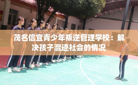 茂名信宜青少年叛逆管理学校：解决孩子混迹社会的情况