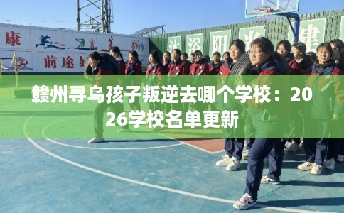 赣州寻乌孩子叛逆去哪个学校：2026学校名单更新