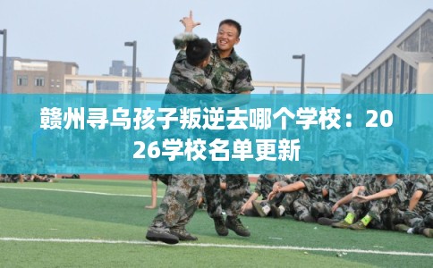赣州寻乌孩子叛逆去哪个学校：2026学校名单更新