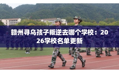 赣州寻乌孩子叛逆去哪个学校：2026学校名单更新