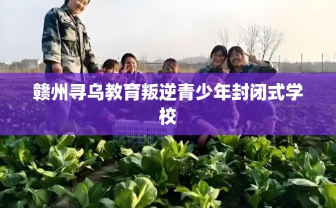 赣州寻乌教育叛逆青少年封闭式学校