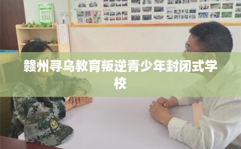 赣州寻乌教育叛逆青少年封闭式学校