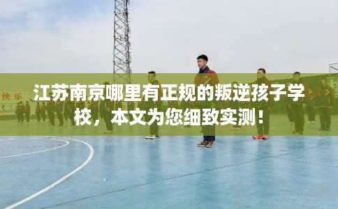 江苏南京哪里有正规的叛逆孩子学校，本文为您细致实测！