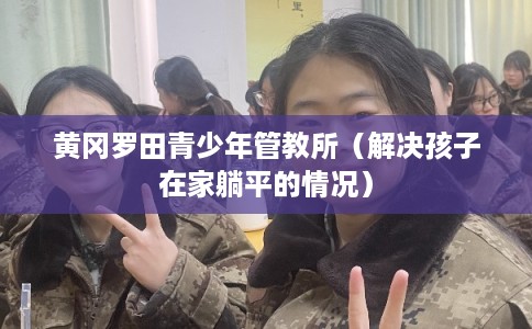 黄冈罗田青少年管教所（解决孩子在家躺平的情况）