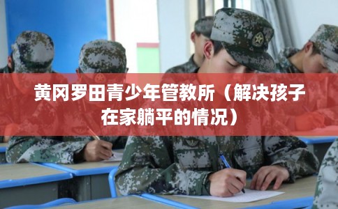 黄冈罗田青少年管教所（解决孩子在家躺平的情况）