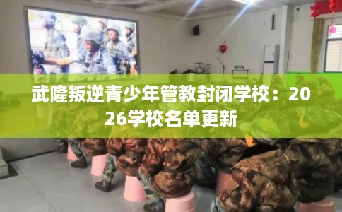 武隆叛逆青少年管教封闭学校：2026学校名单更新