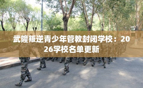 武隆叛逆青少年管教封闭学校：2026学校名单更新