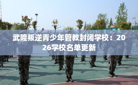 武隆叛逆青少年管教封闭学校：2026学校名单更新