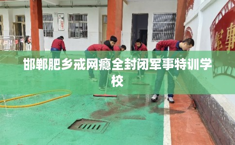 邯郸肥乡戒网瘾全封闭军事特训学校