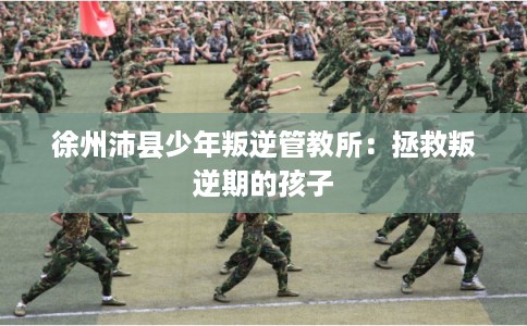 徐州沛县少年叛逆管教所：拯救叛逆期的孩子