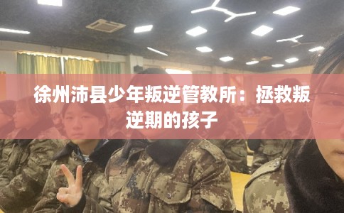 徐州沛县少年叛逆管教所：拯救叛逆期的孩子