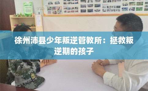徐州沛县少年叛逆管教所：拯救叛逆期的孩子