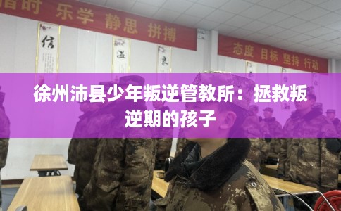 徐州沛县少年叛逆管教所：拯救叛逆期的孩子