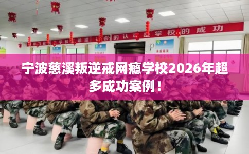 宁波慈溪叛逆戒网瘾学校2026年超多成功案例！