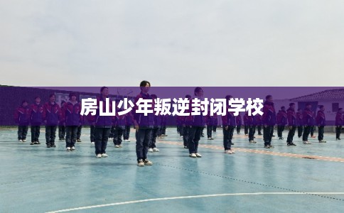 房山少年叛逆封闭学校