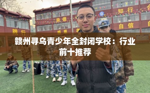 赣州寻乌青少年全封闭学校:行业前十推荐 赣州寻乌青少年全封闭学校:行业前十推荐