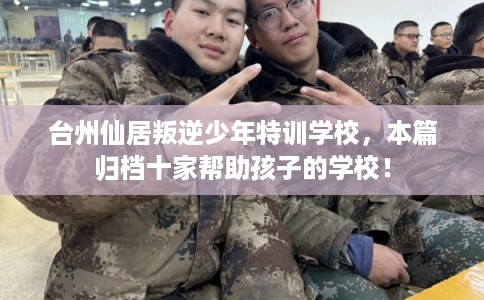 台州仙居叛逆少年特训学校,本篇归档十家帮助孩子的学校! 台州仙居叛逆少年特训学校,本篇归档十家帮助孩子的学校!