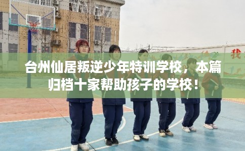 台州仙居叛逆少年特训学校,本篇归档十家帮助孩子的学校! 台州仙居叛逆少年特训学校,本篇归档十家帮助孩子的学校!