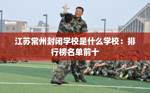 江苏常州封闭学校是什么学校：排行榜名单前十