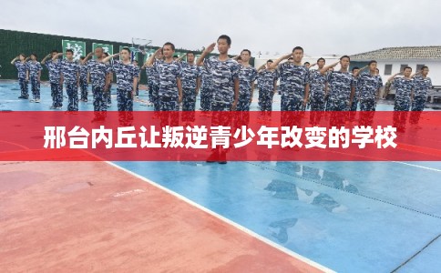 邢台内丘让叛逆青少年改变的学校