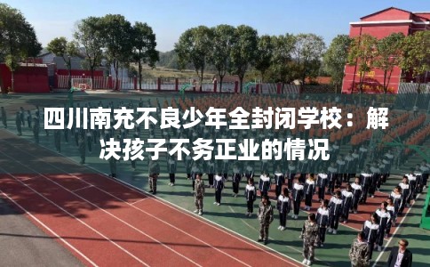 四川南充不良少年全封闭学校：解决孩子不务正业的情况