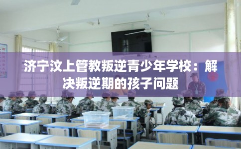 济宁汶上管教叛逆青少年学校：解决叛逆期的孩子问题