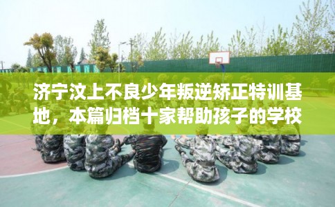 济宁汶上不良少年叛逆矫正特训基地,本篇归档十家帮助孩子的学校! 济宁汶上不良少年叛逆矫正特训基地,本篇归档十家帮助孩子的学校!