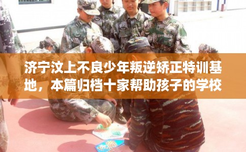济宁汶上不良少年叛逆矫正特训基地，本篇归档十家帮助孩子的学校！