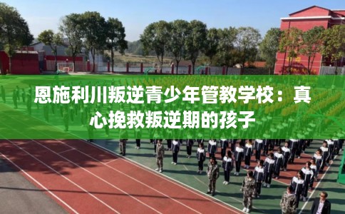 恩施利川叛逆青少年管教学校：真心挽救叛逆期的孩子