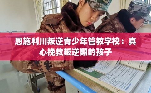 恩施利川叛逆青少年管教学校：真心挽救叛逆期的孩子