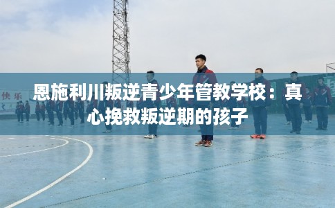 恩施利川叛逆青少年管教学校：真心挽救叛逆期的孩子