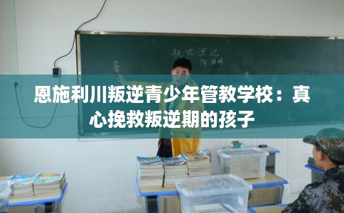 恩施利川叛逆青少年管教学校：真心挽救叛逆期的孩子