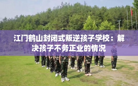 江门鹤山封闭式叛逆孩子学校：解决孩子不务正业的情况