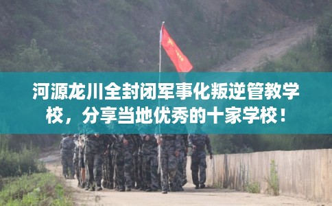 河源龙川全封闭军事化叛逆管教学校，分享当地优秀的十家学校！