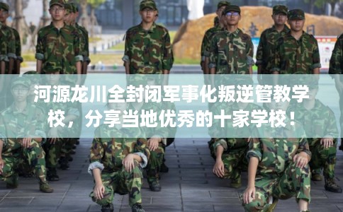 河源龙川全封闭军事化叛逆管教学校，分享当地优秀的十家学校！