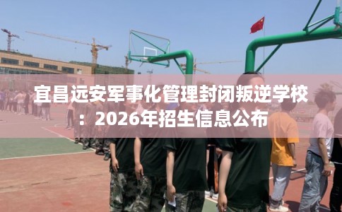 宜昌远安军事化管理封闭叛逆学校：2026年招生信息公布