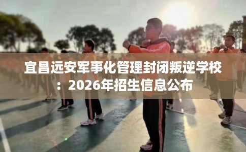 宜昌远安军事化管理封闭叛逆学校：2026年招生信息公布
