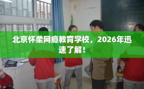 北京怀柔网瘾教育学校，2026年迅速了解！