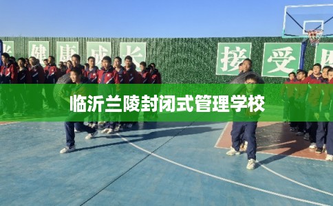临沂兰陵封闭式管理学校 临沂兰陵封闭式管理学校